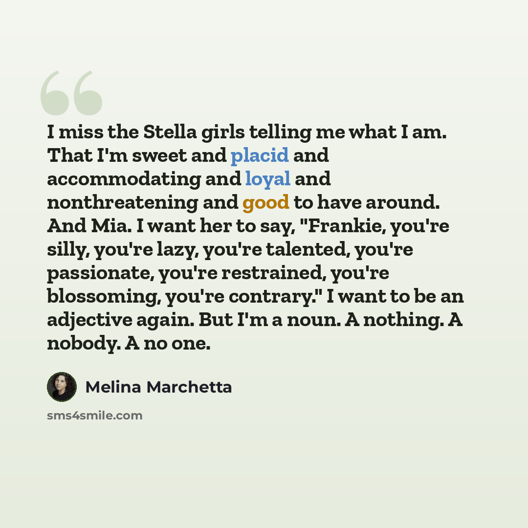 “I miss the Stella girls telling me what I am. That I'm sweet and placid and accommodating and loyal and nonthreatening and good to have around. And Mia. I want her to say, "Frankie, you're silly, you're lazy, you're talented, you're passionate, you're restrained, you're blossoming, you're…” quote by Melina Marchetta