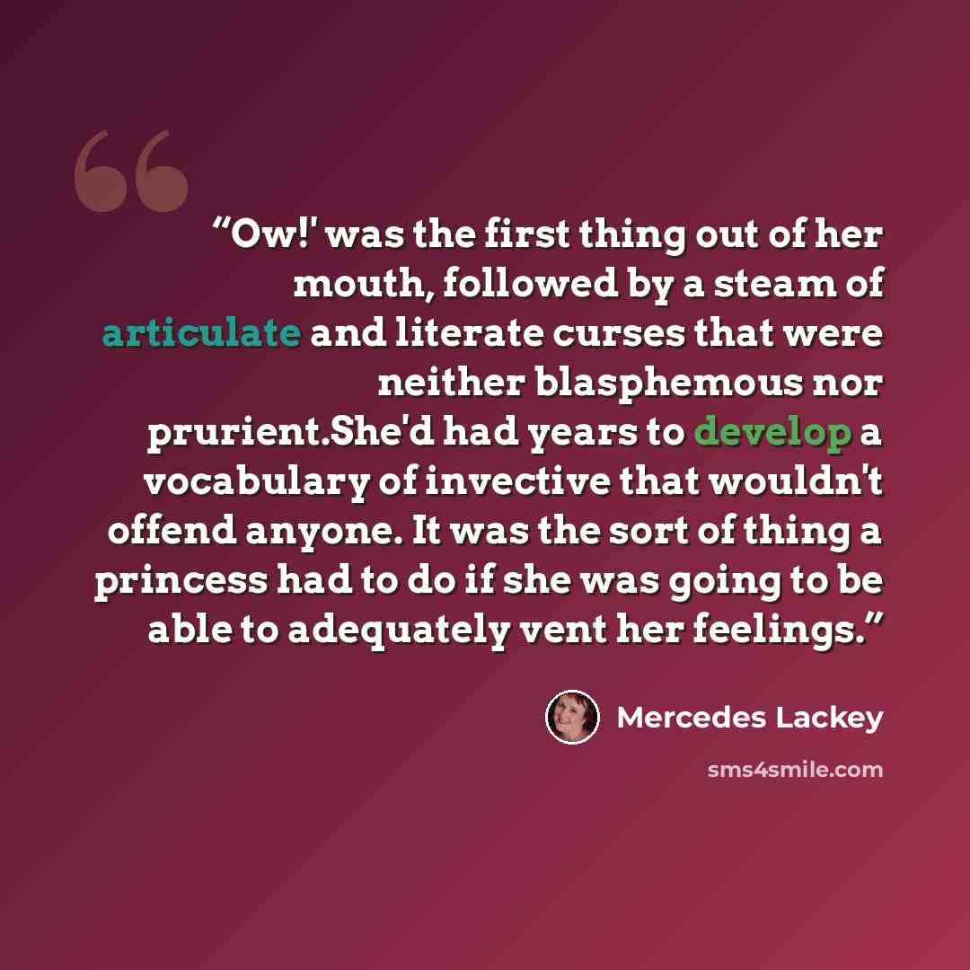 “Ow!' was the first thing out of her mouth, followed by a steam of articulate and literate curses that were neither blasphemous nor prurient.She'd had years to develop a vocabulary of invective that wouldn't offend anyone. It was the sort of thing a princess had to do if she was going to be able to…” quote by Mercedes Lackey