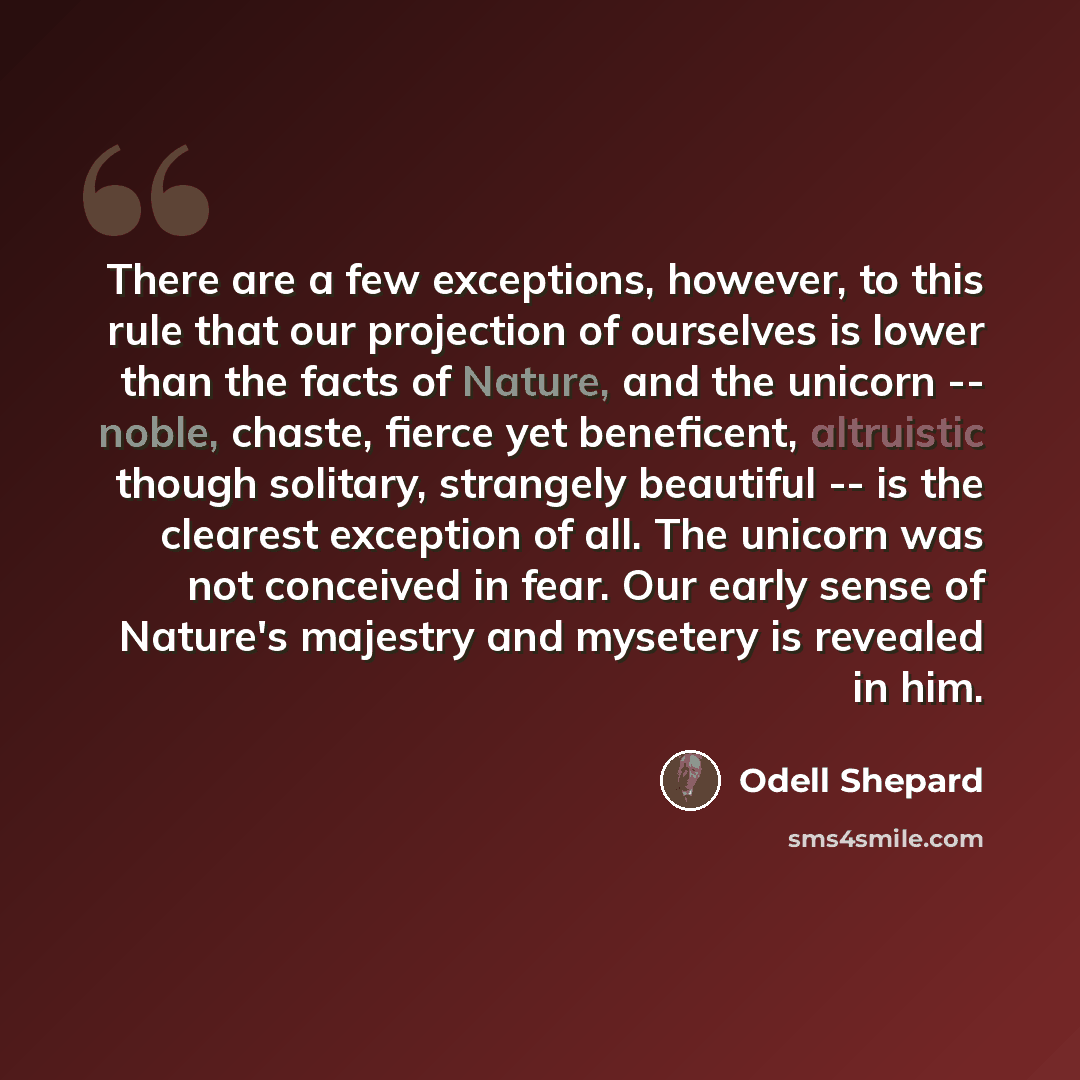 “There are a few exceptions, however, to this rule that our projection of ourselves is lower than the facts of Nature, and the unicorn -- noble, chaste, fierce yet beneficent, altruistic though solitary, strangely beautiful -- is the clearest exception of all. The unicorn was not conceived in fear…” quote by Odell Shepard