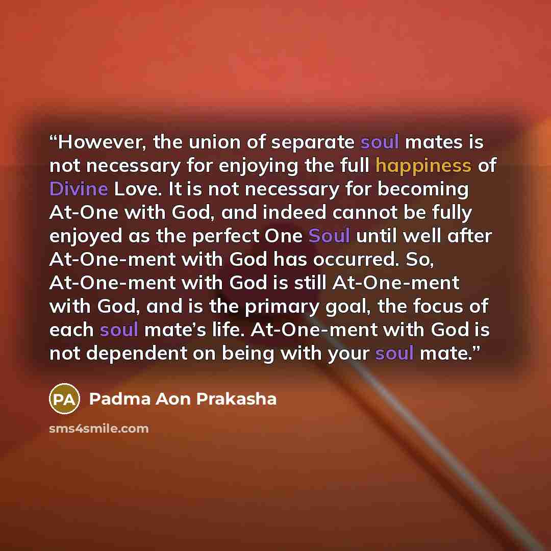 “However, the union of separate soul mates is not necessary for enjoying the full happiness of Divine Love. It is not necessary for becoming At-One with God, and indeed cannot be fully enjoyed as the perfect One Soul until well after At-One-ment with God has occurred. So, At-One-ment with God is…” quote by Padma Aon Prakasha