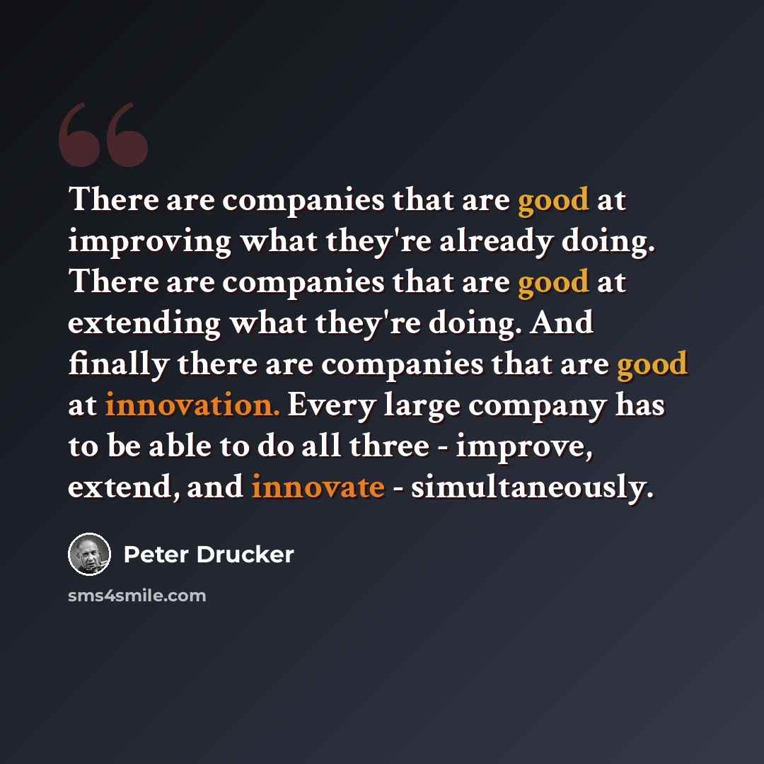 “There are companies that are good at improving what they're already doing. There are companies that are good at extending what they're doing. And finally there are companies that are good at innovation. Every large company has to be able to do all three - improve, extend, and innovate…” quote by Peter Drucker