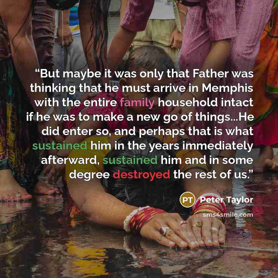 “But maybe it was only that Father was thinking that he must arrive in Memphis with the entire family household intact if he was to make a new go of things...He did enter so, and perhaps that is what sustained him in the years immediately afterward, sustained him and in some degree destroyed the…” quote by Peter Taylor