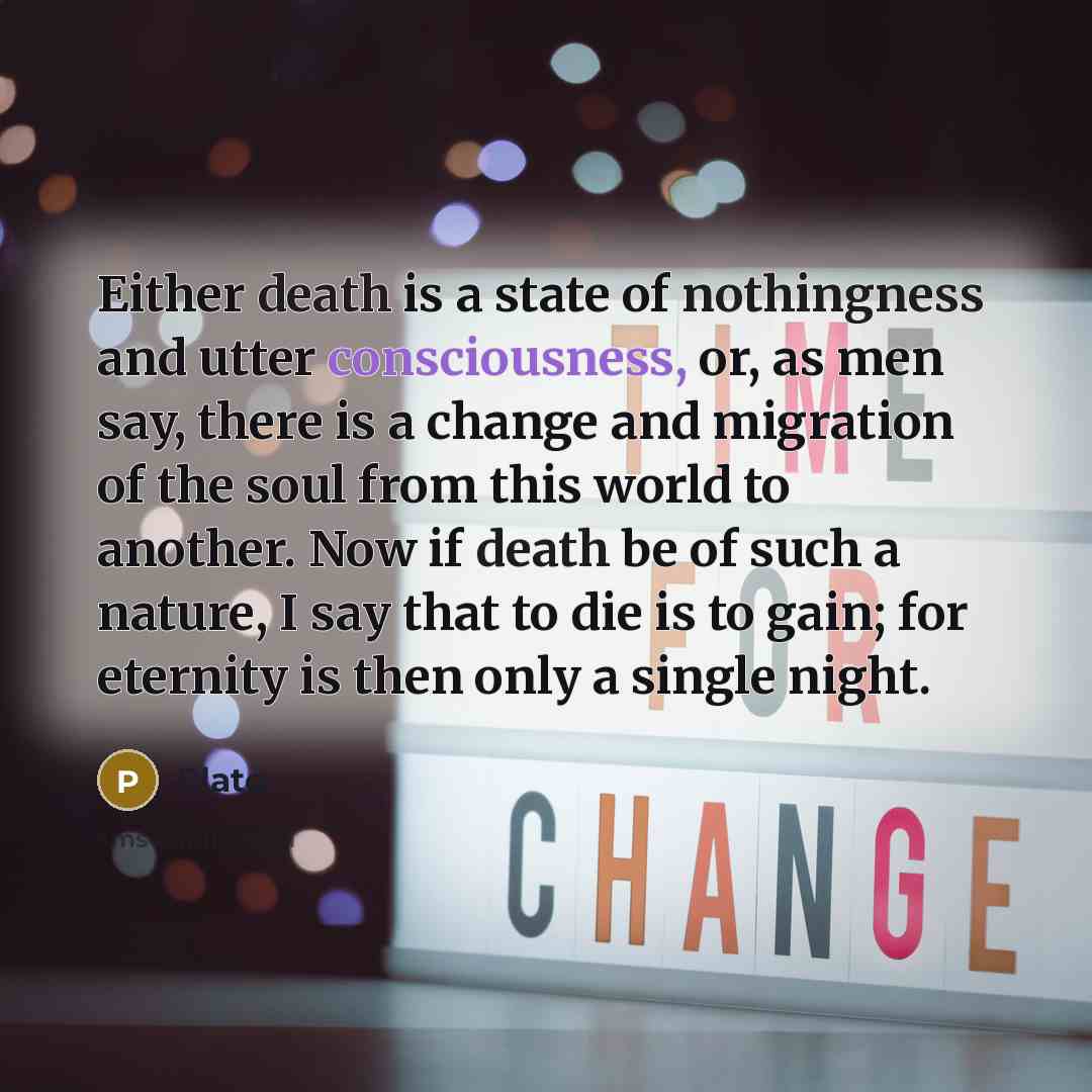 “Either death is a state of nothingness and utter consciousness, or, as men say, there is a change and migration of the soul from this world to another. Now if death be of such a nature, I say that to die is to gain; for eternity is then only a single night.” quote by Plato