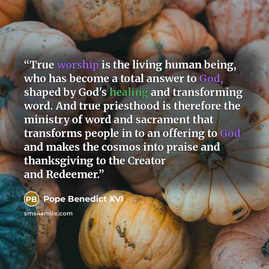 “True worship is the living human being, who has become a total answer to God, shaped by God's healing and transforming word. And true priesthood is therefore the ministry of word and sacrament that transforms people in to an offering to God and makes the cosmos into praise and thanksgiving to the…” quote by Pope Benedict XVI