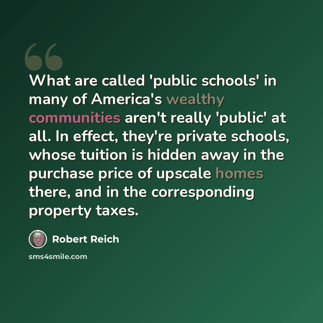 “What are called 'public schools' in many of America's wealthy communities aren't really 'public' at all. In effect, they're private schools, whose tuition is hidden away in the purchase price of upscale homes there, and in the corresponding property taxes.” quote by Robert Reich
