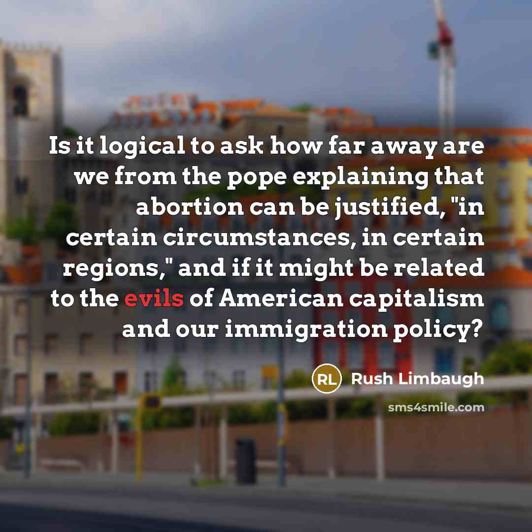 “Is it logical to ask how far away are we from the pope explaining that abortion can be justified, "in certain circumstances, in certain regions," and if it might be related to the evils of American capitalism and our immigration policy?” quote by Rush Limbaugh