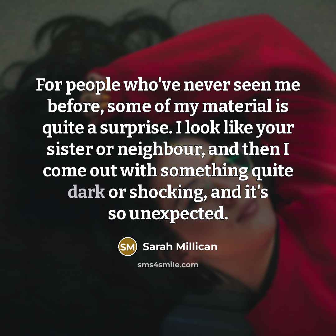 “For people who've never seen me before, some of my material is quite a surprise. I look like your sister or neighbour, and then I come out with something quite dark or shocking, and it's so unexpected.” quote by Sarah Millican