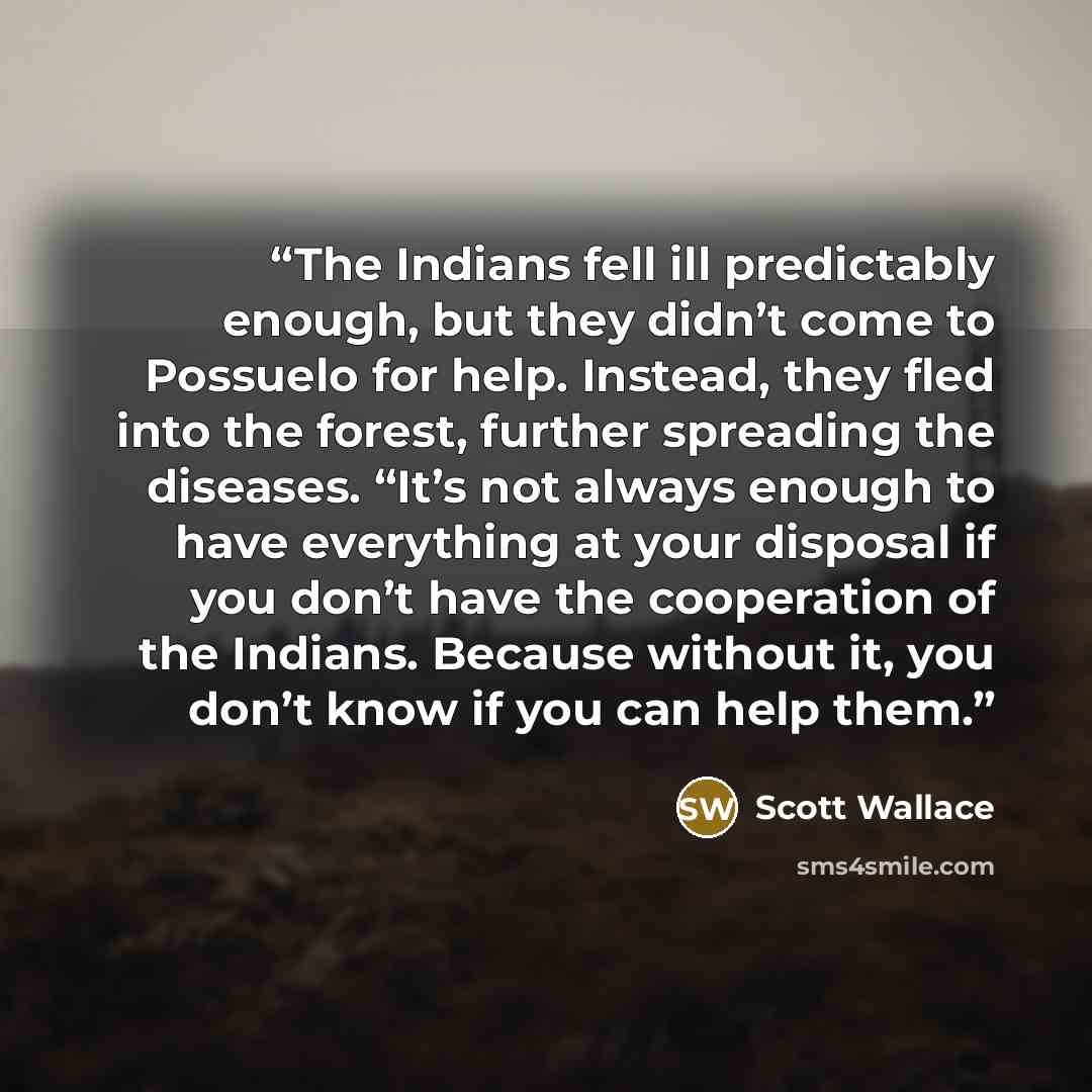“The Indians fell ill predictably enough, but they didn’t come to Possuelo for help. Instead, they fled into the forest, further spreading the diseases. “It’s not always enough to have everything at your disposal if you don’t have the cooperation of the Indians. Because without it, you don’t know…” quote by Scott Wallace