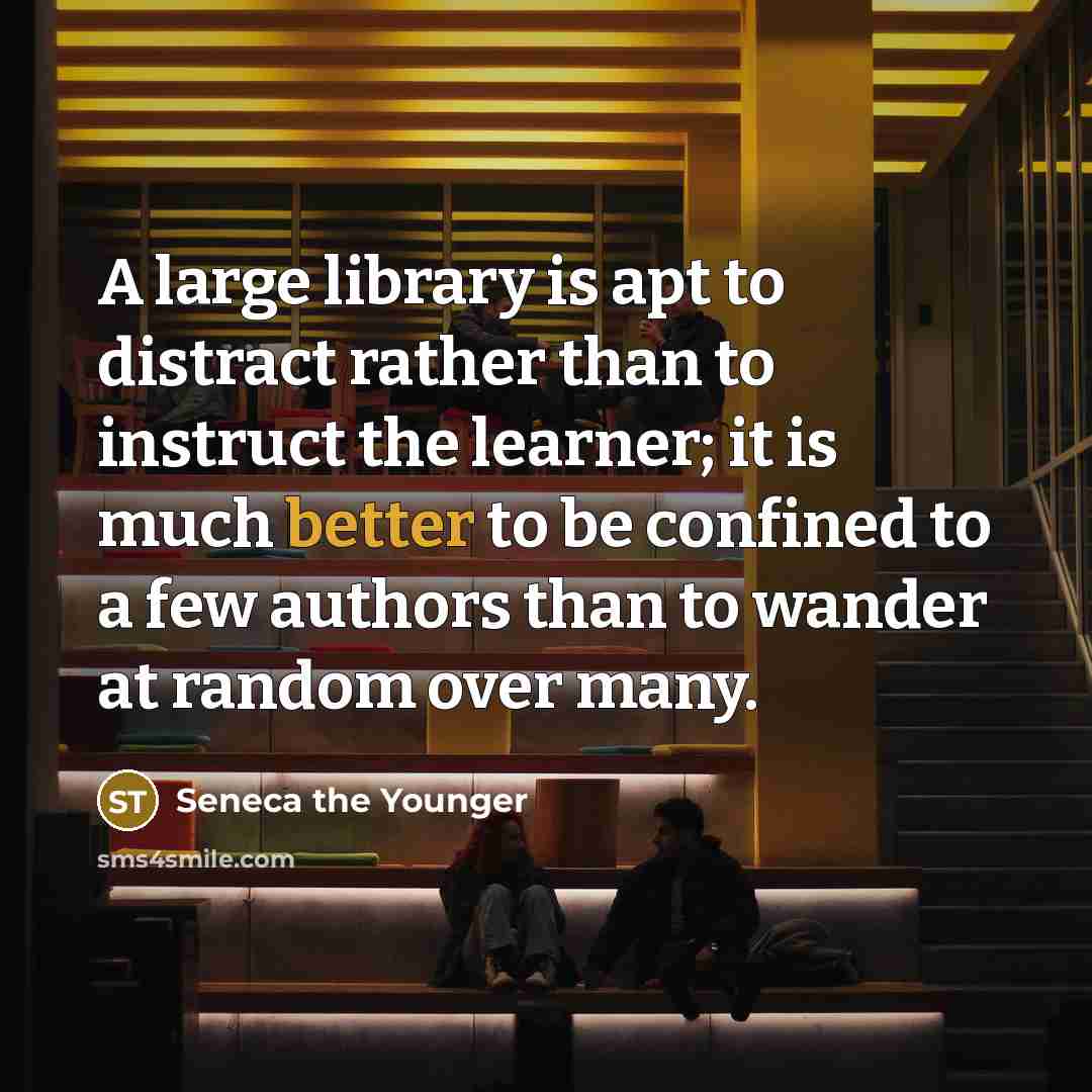 “A large library is apt to distract rather than to instruct the learner; it is much better to be confined to a few authors than to wander at random over many.” quote by Seneca the Younger