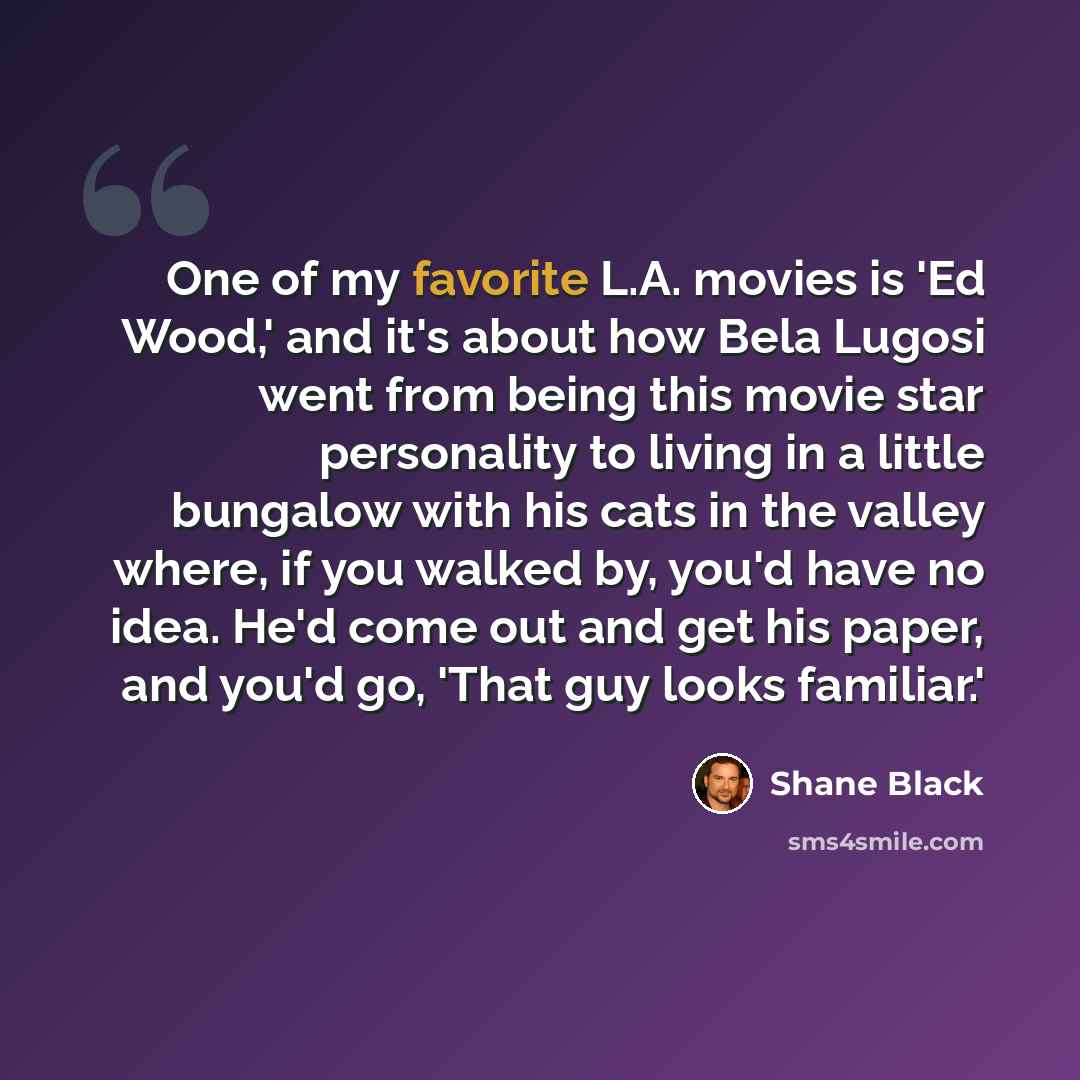 “One of my favorite L.A. movies is 'Ed Wood,' and it's about how Bela Lugosi went from being this movie star personality to living in a little bungalow with his cats in the valley where, if you walked by, you'd have no idea. He'd come out and get his paper, and you'd go, 'That guy looks familiar.'” quote by Shane Black