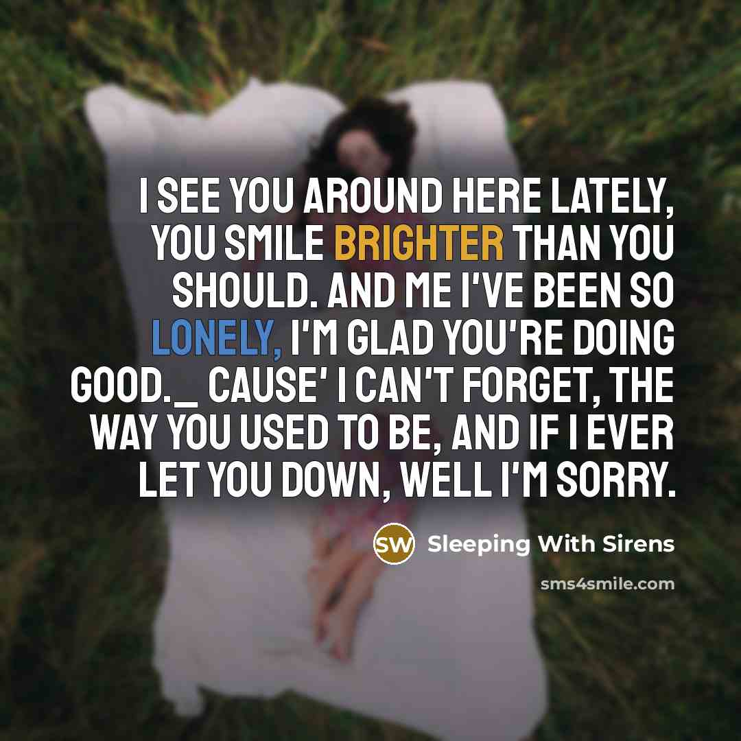 “I see you around here lately, You smile brighter than you should. And me I've been so lonely, I'm glad you're doing good._ Cause' I can't forget, The way you used to be, And if I ever let you down, Well I'm sorry.” quote by Sleeping With Sirens