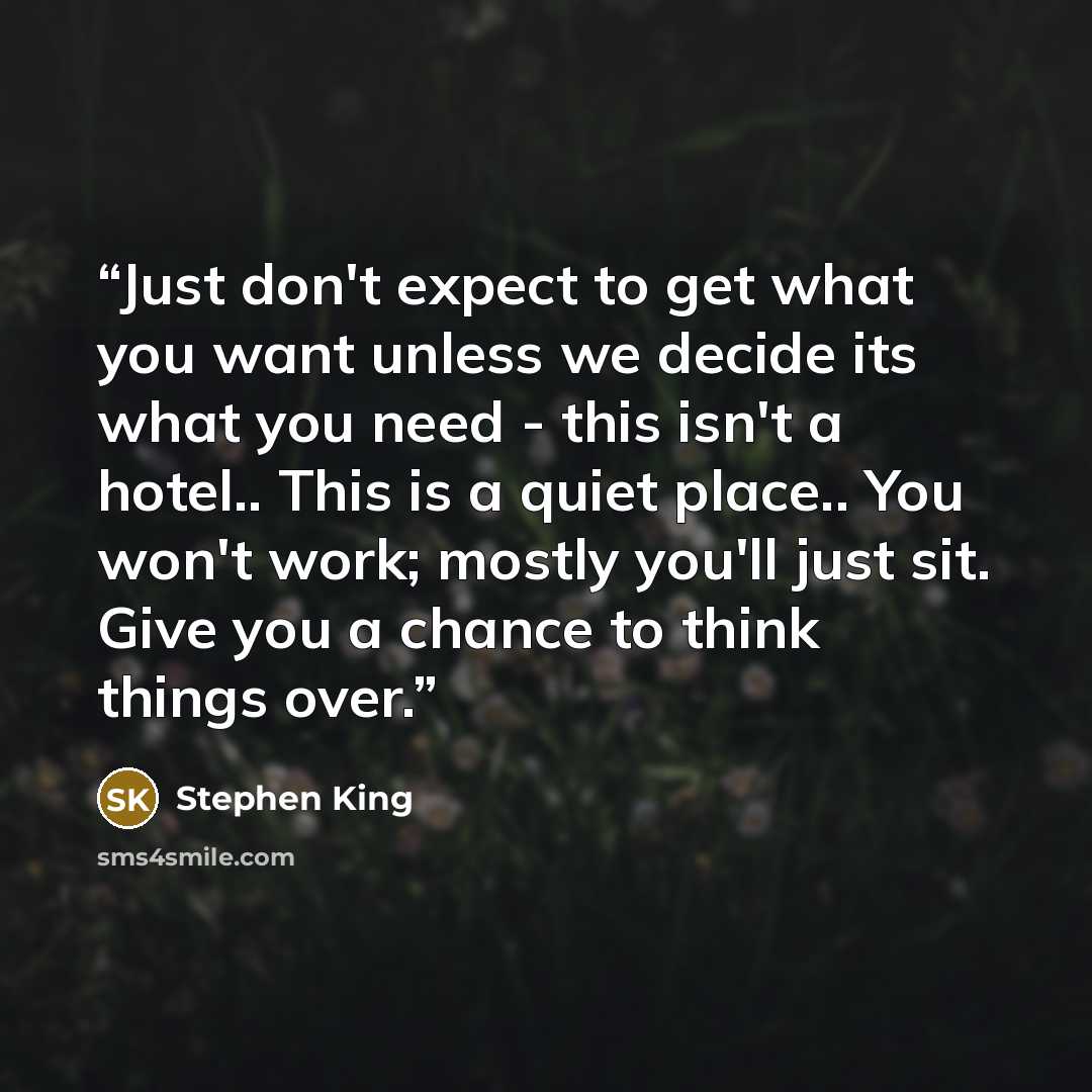 “Just don't expect to get what you want unless we decide its what you need - this isn't a hotel.. This is a quiet place.. You won't work; mostly you'll just sit. Give you a chance to think things over.” quote by Stephen King