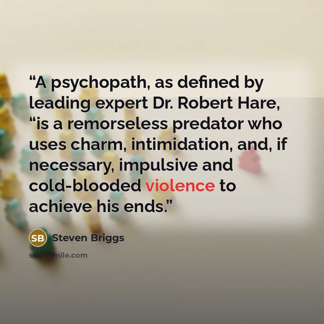 “A psychopath, as defined by leading expert Dr. Robert Hare, “is a remorseless predator who uses charm, intimidation, and, if necessary, impulsive and cold-blooded violence to achieve his ends.” quote by Steven Briggs