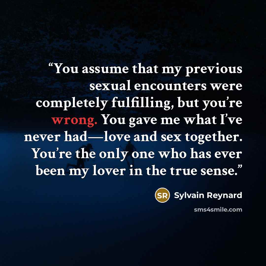 “You assume that my previous sexual encounters were completely fulfilling, but you’re wrong. You gave me what I’ve never had—love and sex together. You’re the only one who has ever been my lover in the true sense.” quote by Sylvain Reynard