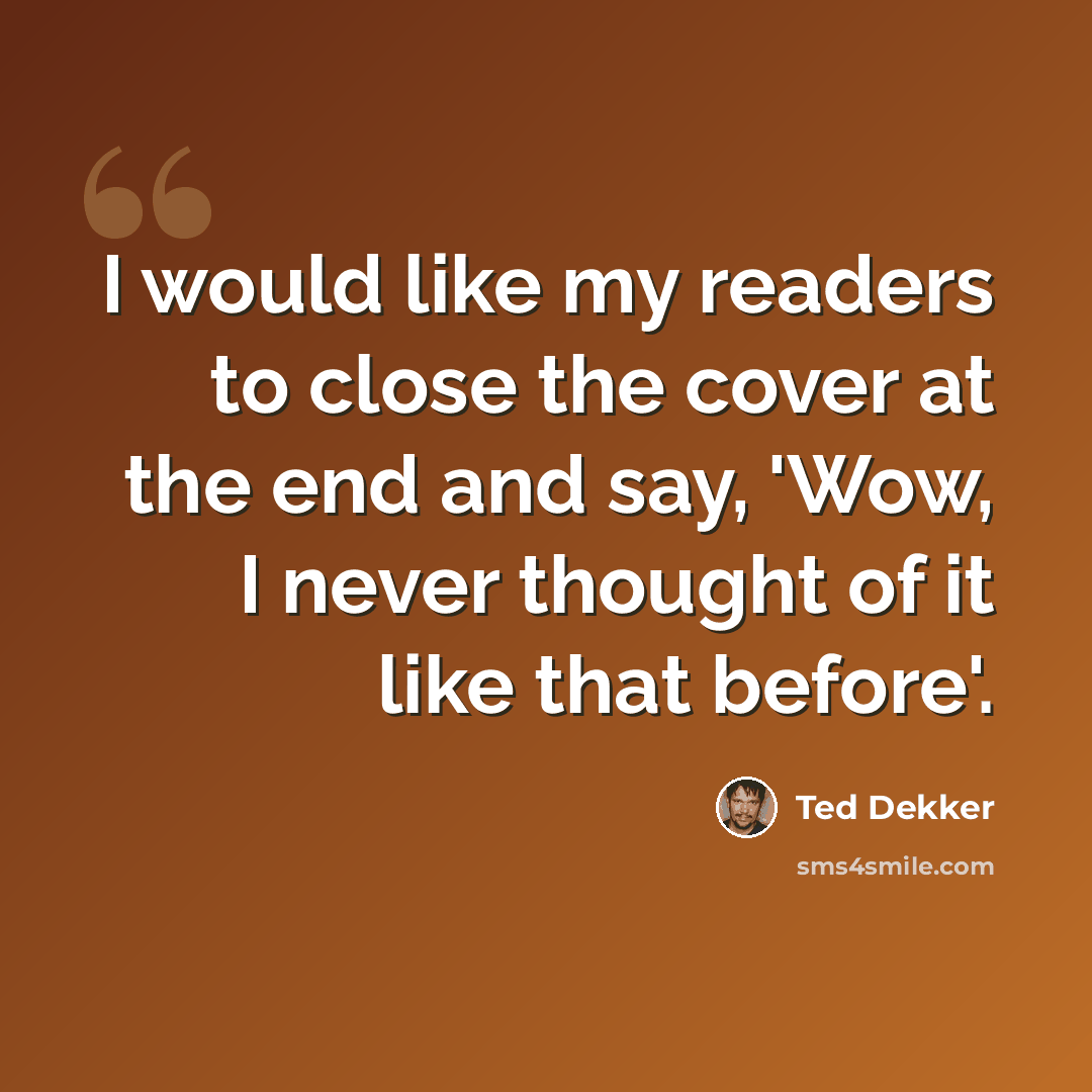 “I would like my readers to close the cover at the end and say, 'Wow, I never thought of it like that before'.” quote by Ted Dekker