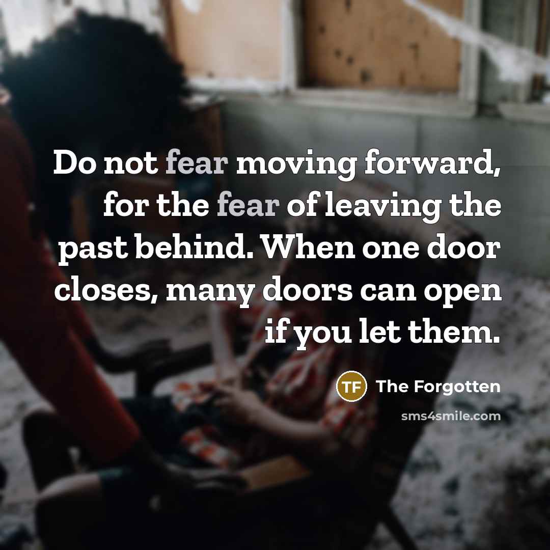 “Do not fear moving forward, for the fear of leaving the past behind. When one door closes, many doors can open if you let them.” quote by The Forgotten