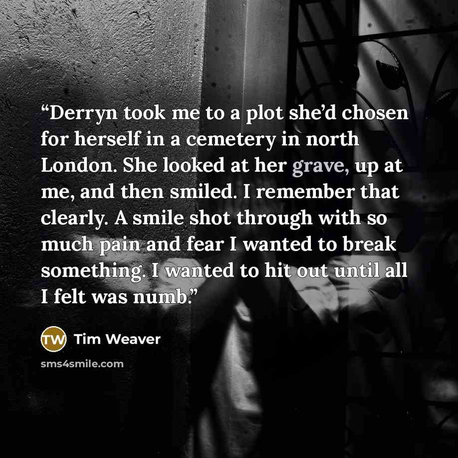 “Derryn took me to a plot she’d chosen for herself in a cemetery in north London. She looked at her grave, up at me, and then smiled. I remember that clearly. A smile shot through with so much pain and fear I wanted to break something. I wanted to hit out until all I felt was numb.” quote by Tim Weaver