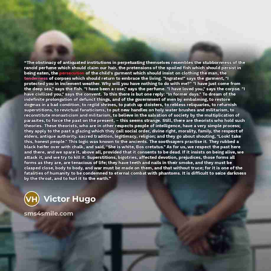 “The obstinacy of antiquated institutions in perpetuating themselves resembles the stubbornness of the rancid perfume which should claim our hair, the pretensions of the spoiled fish which should persist in being eaten, the persecution of the child's garment which should insist on clothing the man…” quote by Victor Hugo
