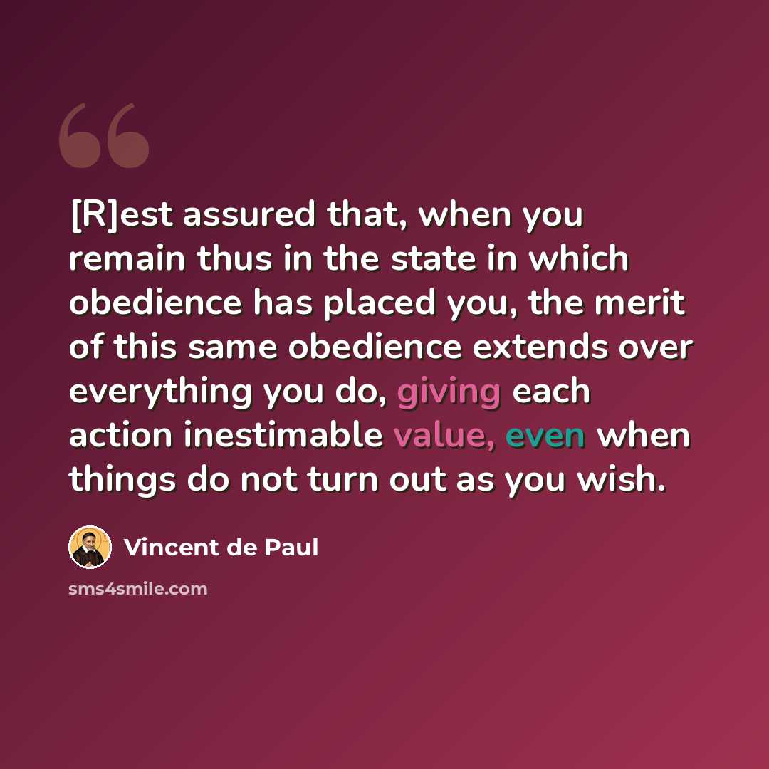 “[R]est assured that, when you remain thus in the state in which obedience has placed you, the merit of this same obedience extends over everything you do, giving each action inestimable value, even when things do not turn out as you wish.” quote by Vincent de Paul