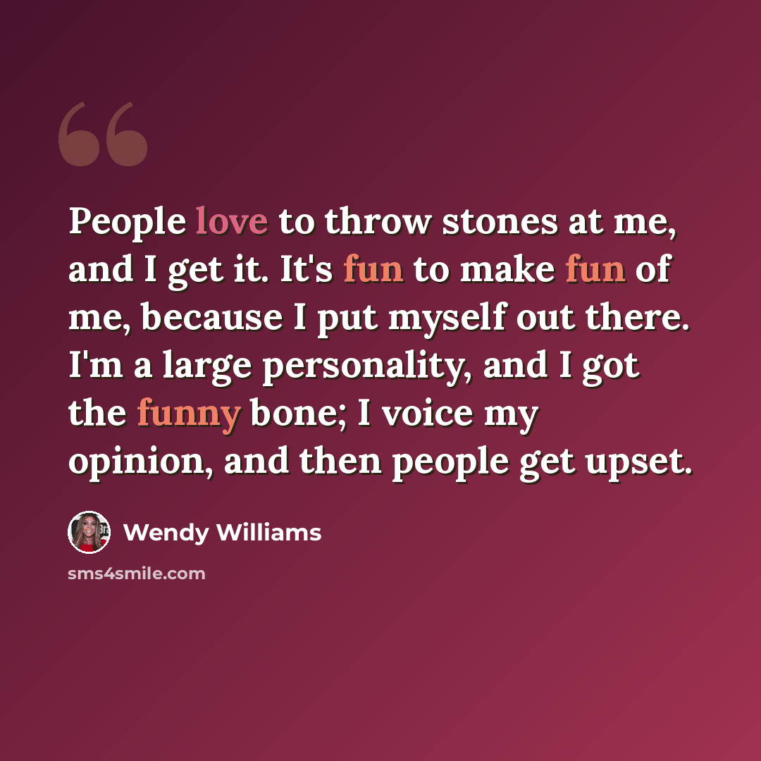 “People love to throw stones at me, and I get it. It's fun to make fun of me, because I put myself out there. I'm a large personality, and I got the funny bone; I voice my opinion, and then people get upset.” quote by Wendy Williams