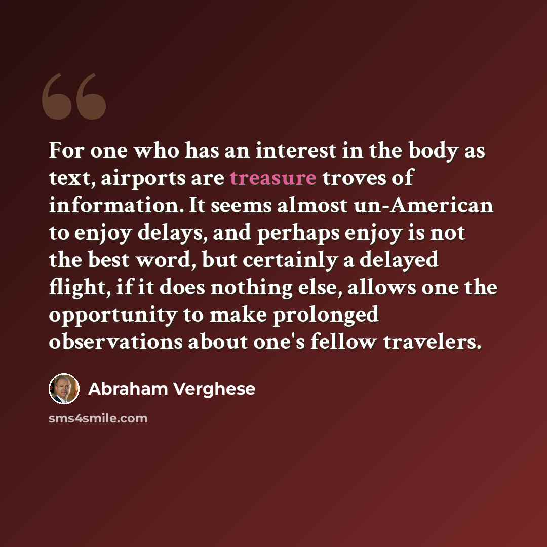 “For one who has an interest in the body as text, airports are treasure troves of information. It seems almost un-American to enjoy delays, and perhaps enjoy is not the best word, but certainly a delayed flight, if it does nothing else, allows one the opportunity to make prolonged observations…” quote by Abraham Verghese