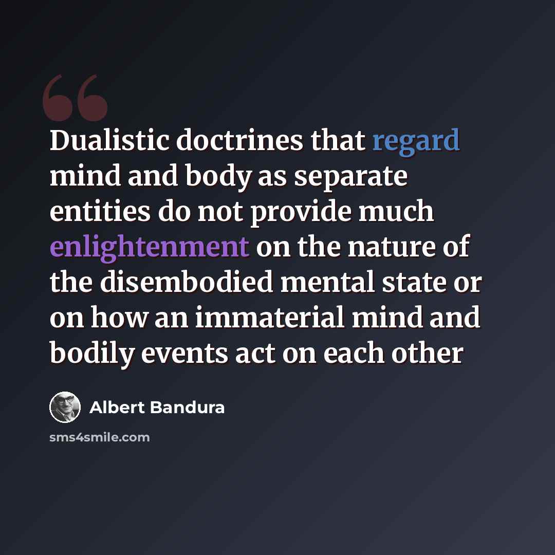 “Dualistic doctrines that regard mind and body as separate entities do not provide much enlightenment on the nature of the disembodied mental state or on how an immaterial mind and bodily events act on each other” quote by Albert Bandura