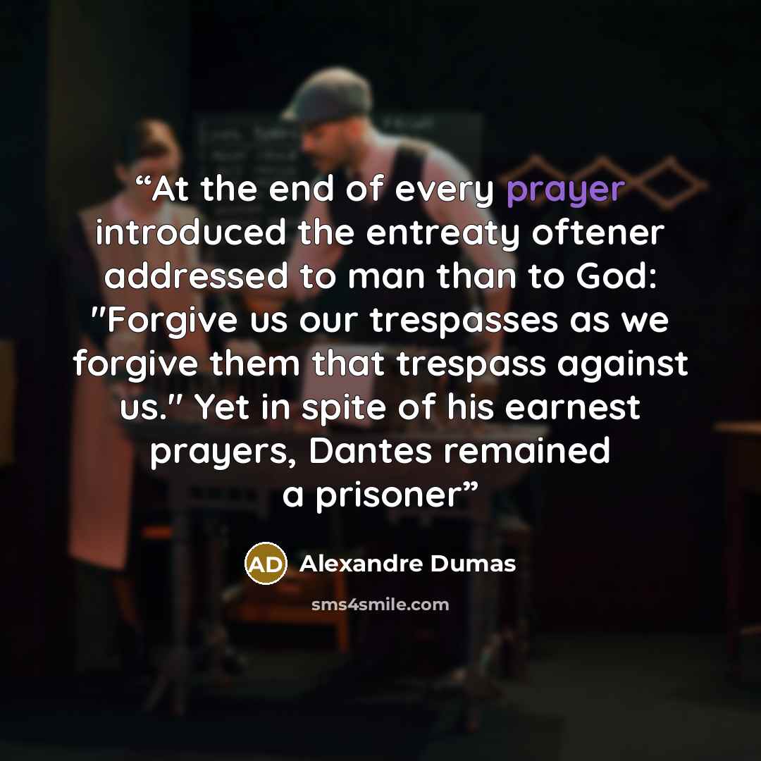 “At the end of every prayer introduced the entreaty oftener addressed to man than to God: "Forgive us our trespasses as we forgive them that trespass against us." Yet in spite of his earnest prayers, Dantes remained a prisoner” quote by Alexandre Dumas