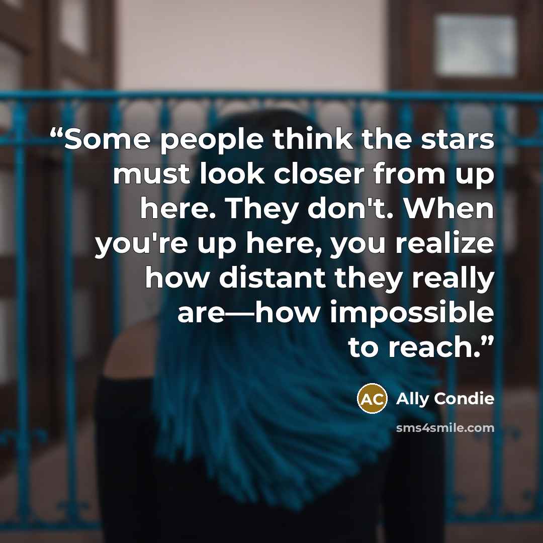 “Some people think the stars must look closer from up here. They don't. When you're up here, you realize how distant they really are—how impossible to reach.” quote by Ally Condie