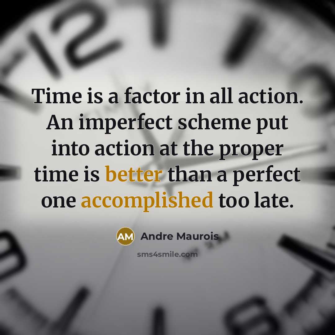 “Time is a factor in all action. An imperfect scheme put into action at the proper time is better than a perfect one accomplished too late.” quote by Andre Maurois