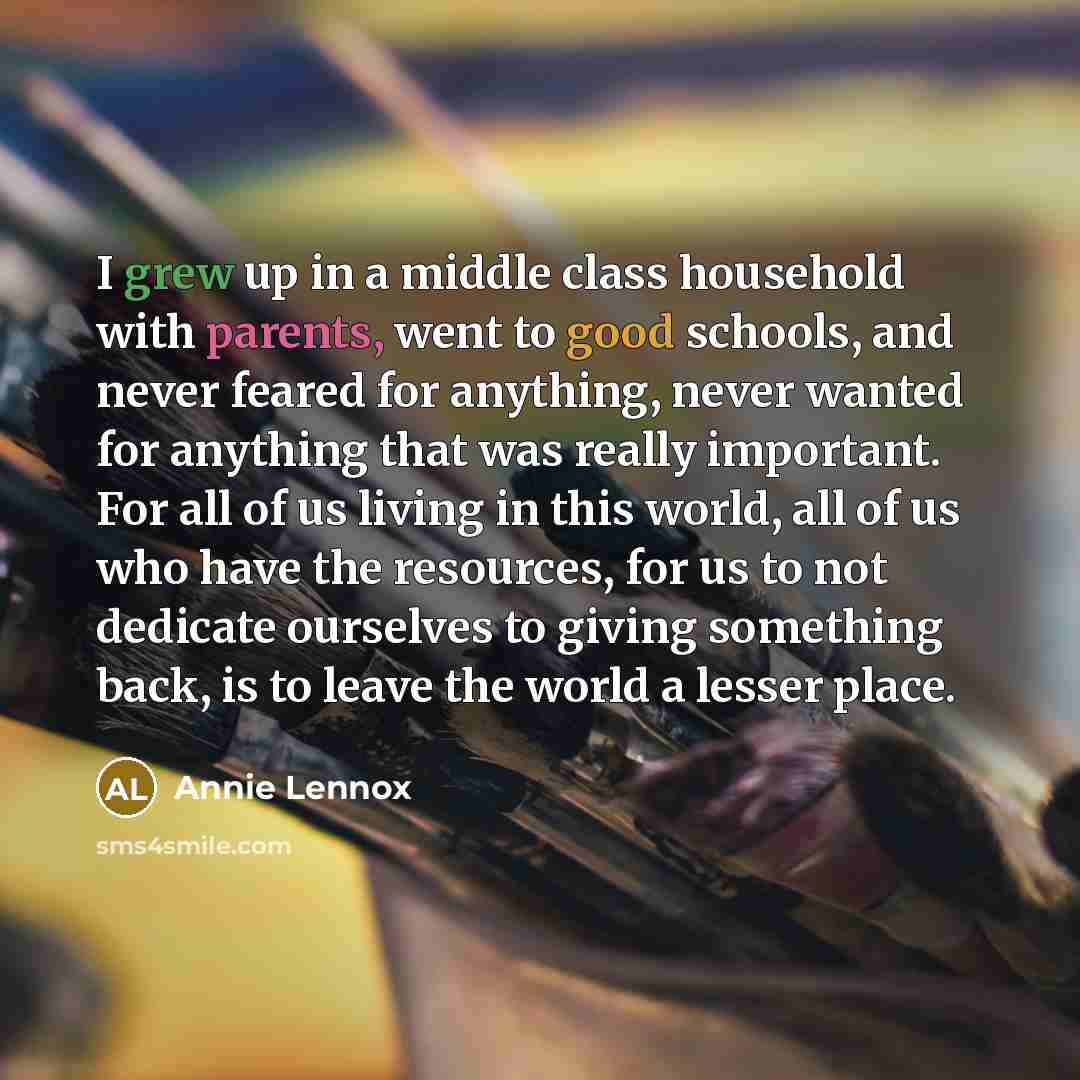“I grew up in a middle class household with parents, went to good schools, and never feared for anything, never wanted for anything that was really important. For all of us living in this world, all of us who have the resources, for us to not dedicate ourselves to giving something back, is to leave…” quote by Annie Lennox