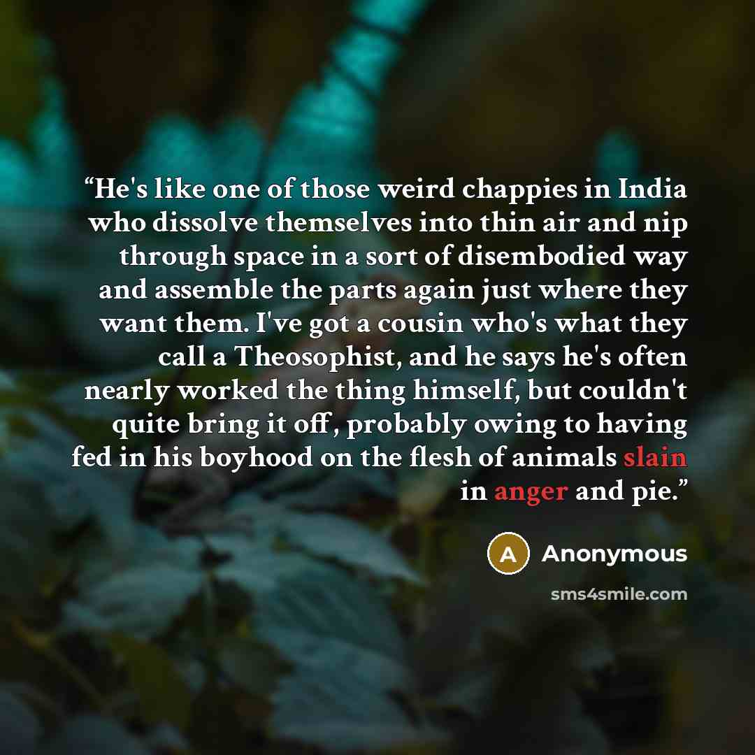 “He's like one of those weird chappies in India who dissolve themselves into thin air and nip through space in a sort of disembodied way and assemble the parts again just where they want them. I've got a cousin who's what they call a Theosophist, and he says he's often nearly worked the thing…” quote by Anonymous