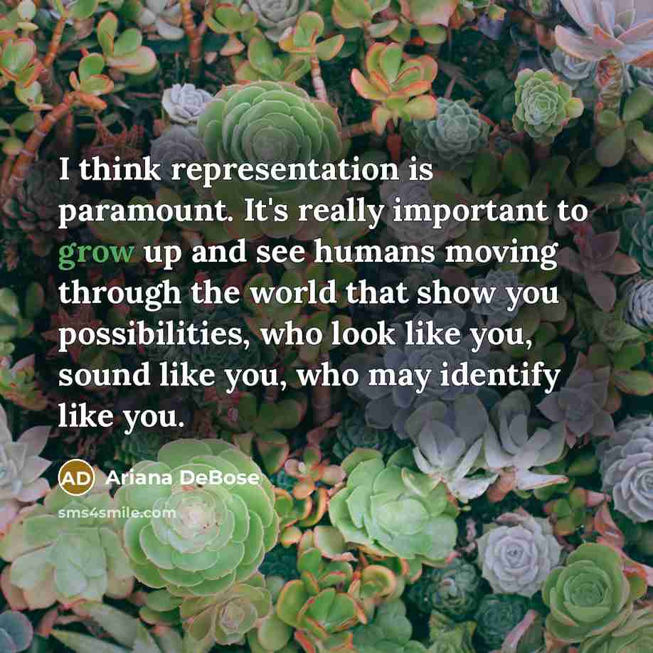 “I think representation is paramount. It's really important to grow up and see humans moving through the world that show you possibilities, who look like you, sound like you, who may identify like you.” quote by Ariana DeBose