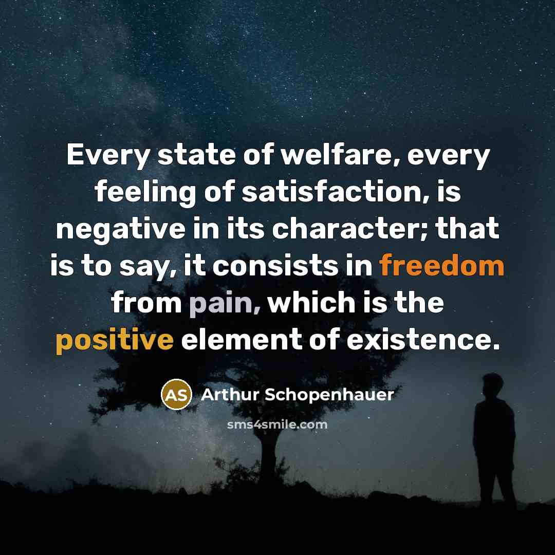 “Every state of welfare, every feeling of satisfaction, is negative in its character; that is to say, it consists in freedom from pain, which is the positive element of existence.” quote by Arthur Schopenhauer