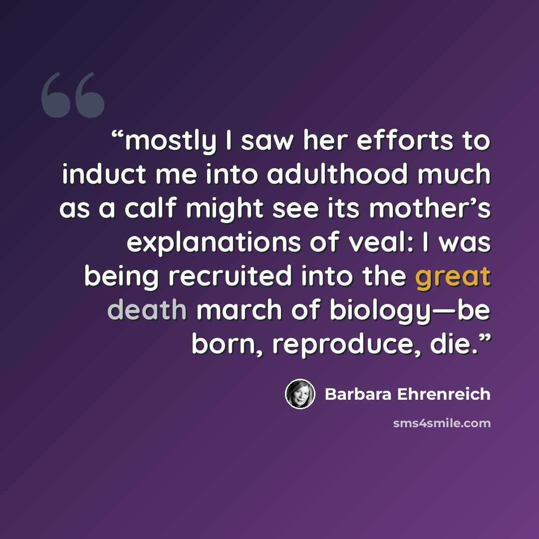 “mostly I saw her efforts to induct me into adulthood much as a calf might see its mother’s explanations of veal: I was being recruited into the great death march of biology—be born, reproduce, die.” quote by Barbara Ehrenreich