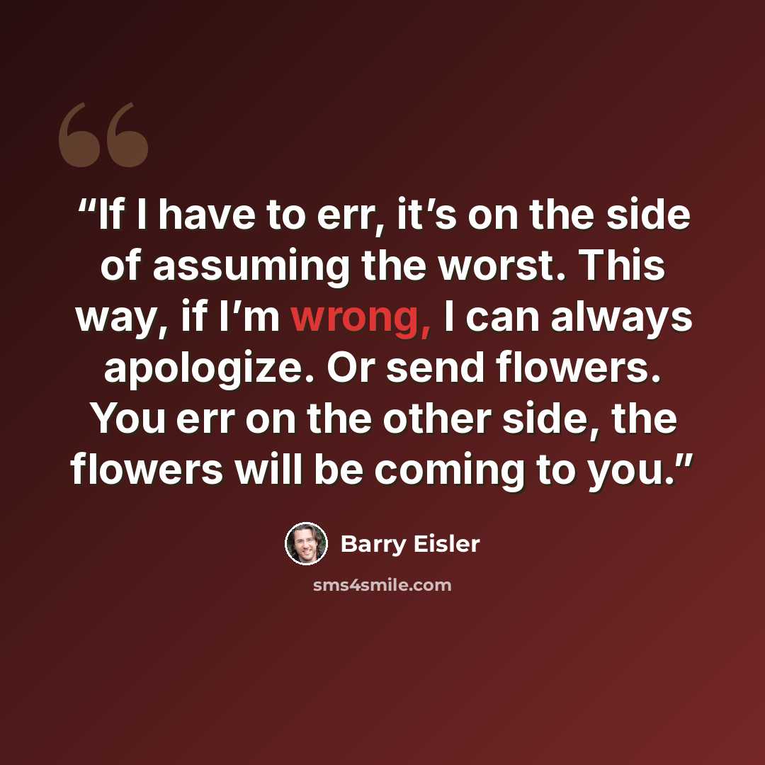 “If I have to err, it’s on the side of assuming the worst. This way, if I’m wrong, I can always apologize. Or send flowers. You err on the other side, the flowers will be coming to you.” quote by Barry Eisler