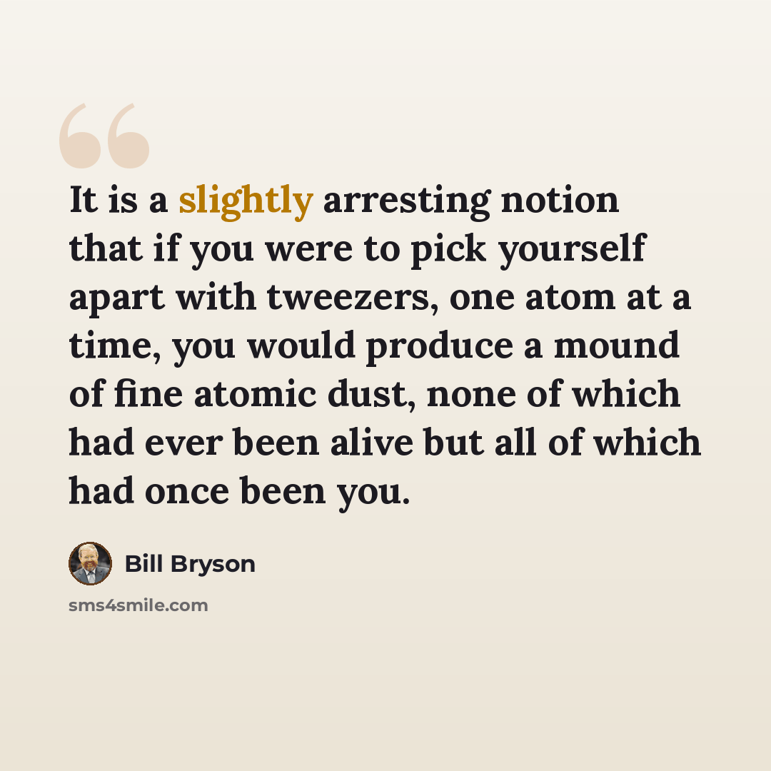 “It is a slightly arresting notion that if you were to pick yourself apart with tweezers, one atom at a time, you would produce a mound of fine atomic dust, none of which had ever been alive but all of which had once been you.” quote by Bill Bryson