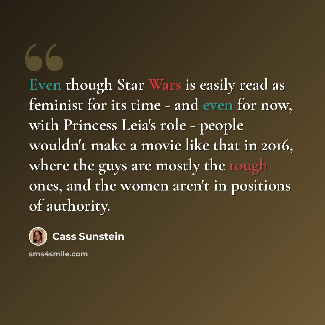“Even though Star Wars is easily read as feminist for its time - and even for now, with Princess Leia's role - people wouldn't make a movie like that in 2016, where the guys are mostly the tough ones, and the women aren't in positions of authority.” quote by Cass Sunstein