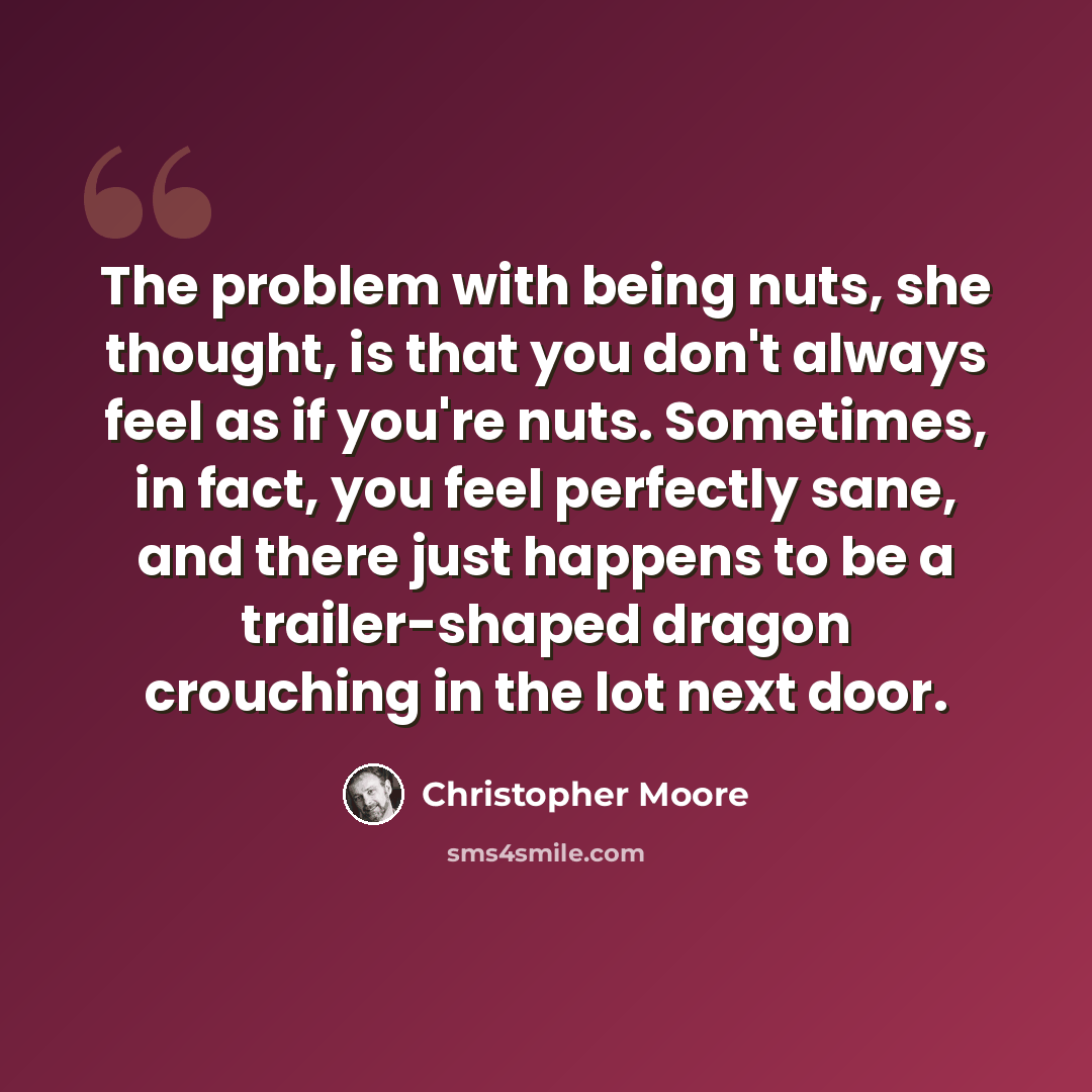 “The problem with being nuts, she thought, is that you don't always feel as if you're nuts. Sometimes, in fact, you feel perfectly sane, and there just happens to be a trailer-shaped dragon crouching in the lot next door.” quote by Christopher Moore