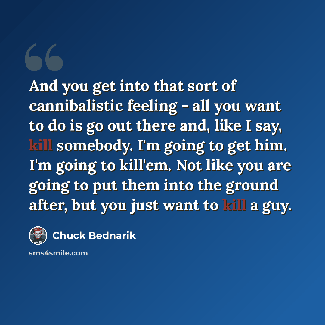 “And you get into that sort of cannibalistic feeling - all you want to do is go out there and, like I say, kill somebody. I'm going to get him. I'm going to kill'em. Not like you are going to put them into the ground after, but you just want to kill a guy.” quote by Chuck Bednarik