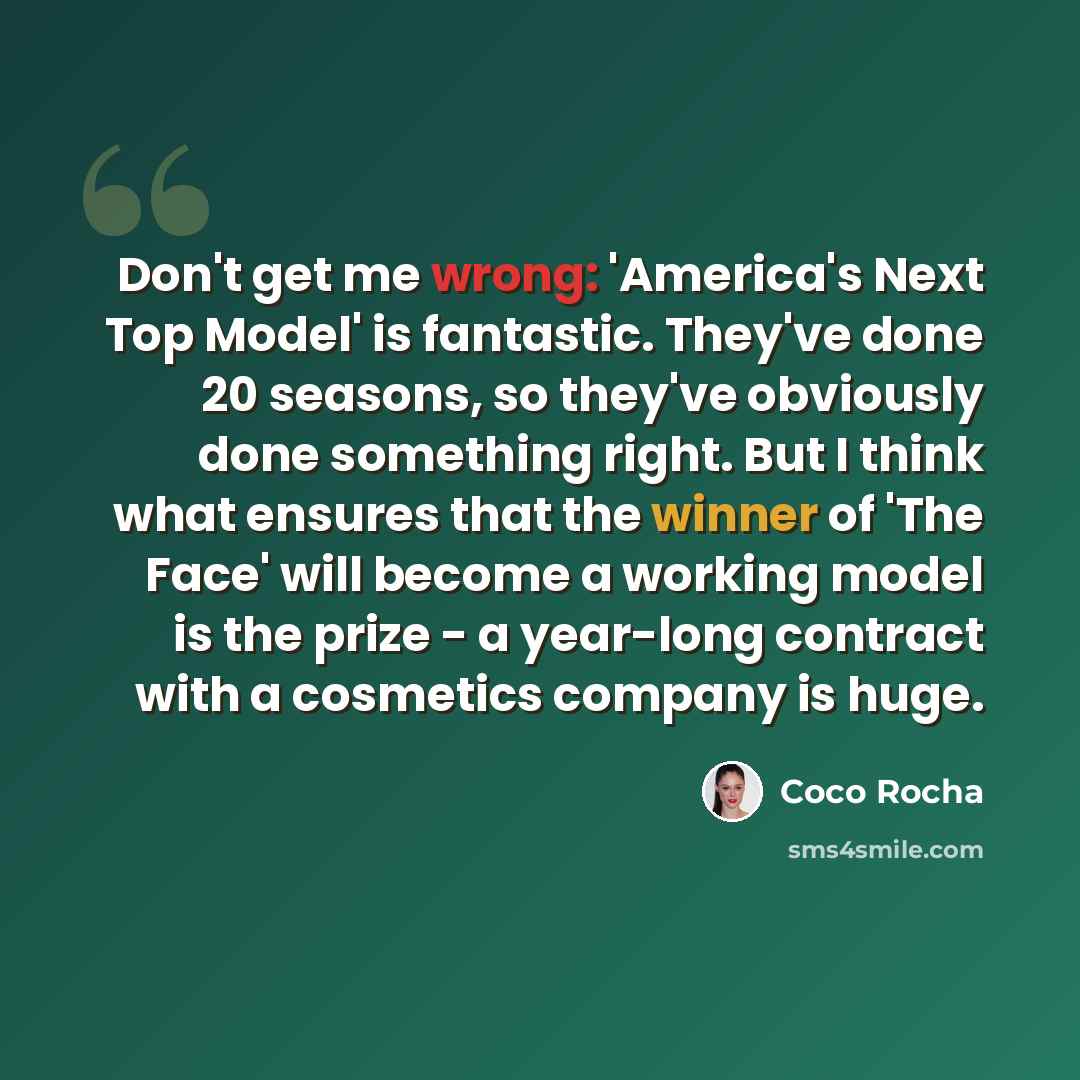 “Don't get me wrong: 'America's Next Top Model' is fantastic. They've done 20 seasons, so they've obviously done something right. But I think what ensures that the winner of 'The Face' will become a working model is the prize - a year-long contract with a cosmetics company is huge.” quote by Coco Rocha