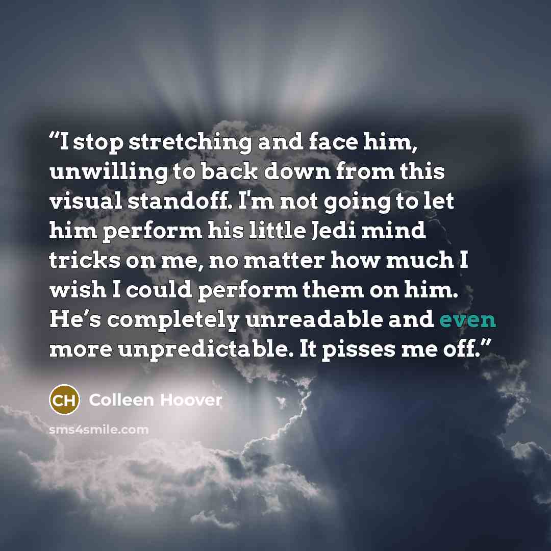 “I stop stretching and face him, unwilling to back down from this visual standoff. I'm not going to let him perform his little Jedi mind tricks on me, no matter how much I wish I could perform them on him. He’s completely unreadable and even more unpredictable. It pisses me off.” quote by Colleen Hoover