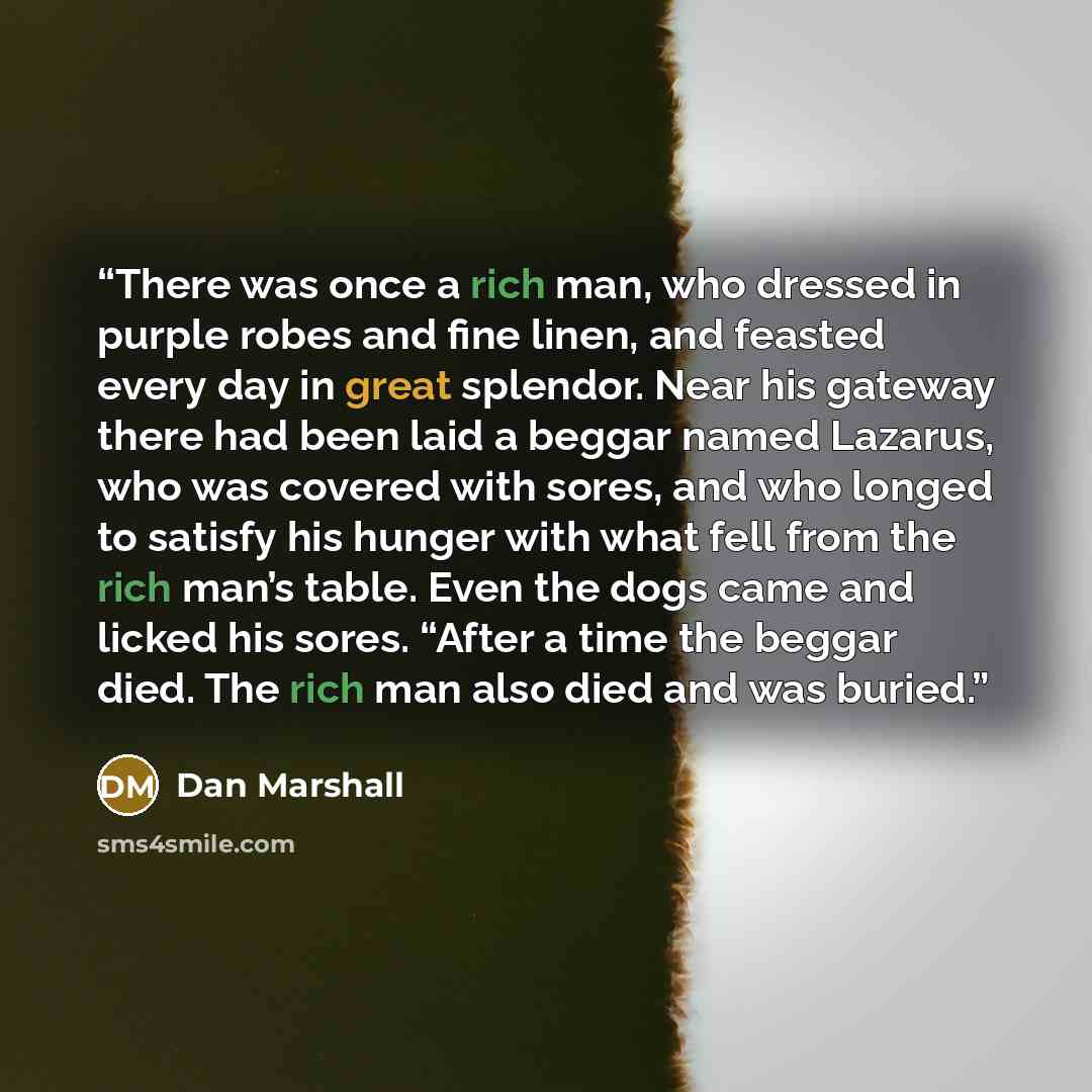 “There was once a rich man, who dressed in purple robes and fine linen, and feasted every day in great splendor. Near his gateway there had been laid a beggar named Lazarus, who was covered with sores, and who longed to satisfy his hunger with what fell from the rich man’s table. Even the dogs came…” quote by Dan Marshall