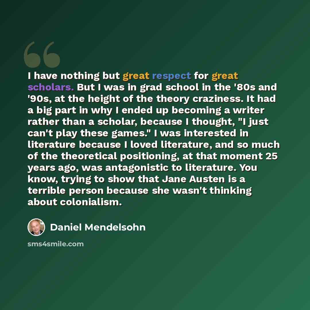 “I have nothing but great respect for great scholars. But I was in grad school in the '80s and '90s, at the height of the theory craziness. It had a big part in why I ended up becoming a writer rather than a scholar, because I thought, "I just can't play these games." I was interested in literature…” quote by Daniel Mendelsohn