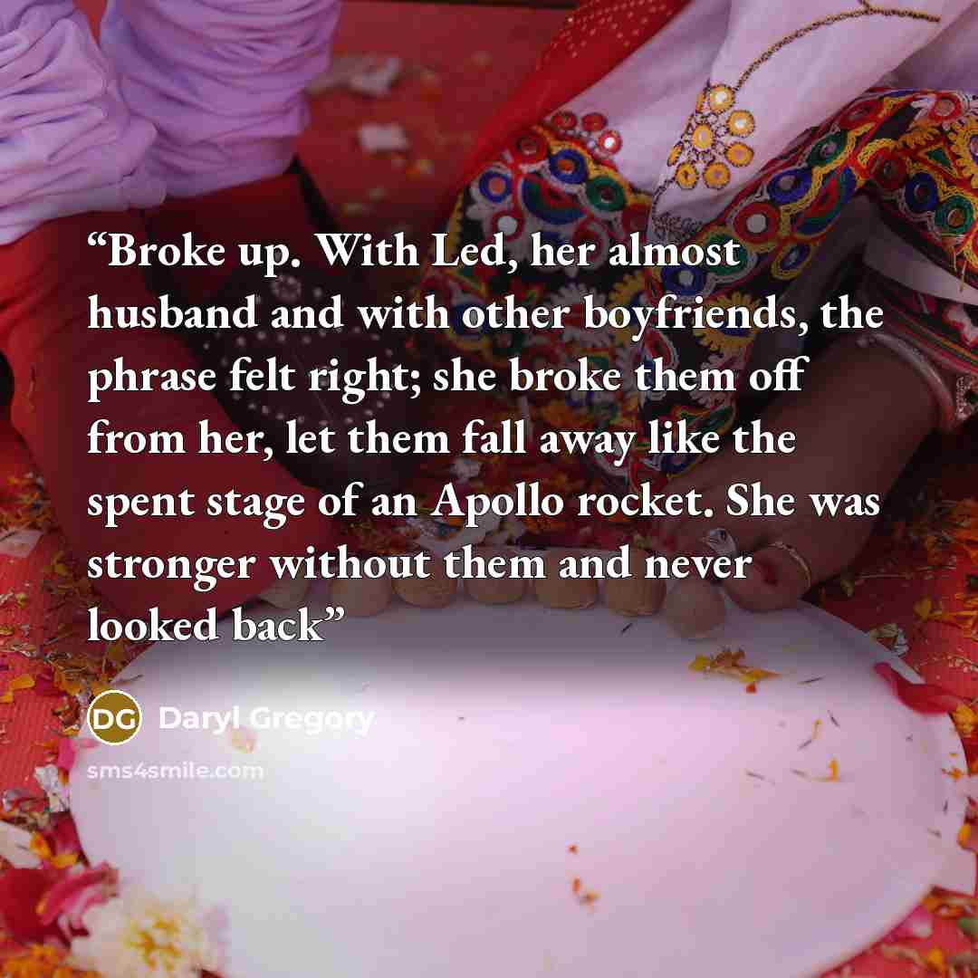 “Broke up. With Led, her almost husband and with other boyfriends, the phrase felt right; she broke them off from her, let them fall away like the spent stage of an Apollo rocket. She was stronger without them and never looked back” quote by Daryl Gregory