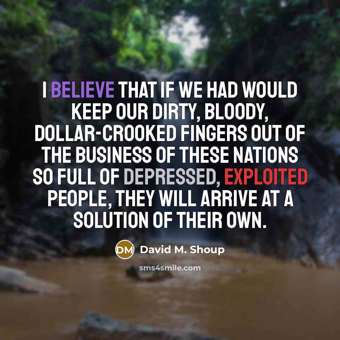 “I believe that if we had would keep our dirty, bloody, dollar-crooked fingers out of the business of these nations so full of depressed, exploited people, they will arrive at a solution of their own.” quote by David M. Shoup