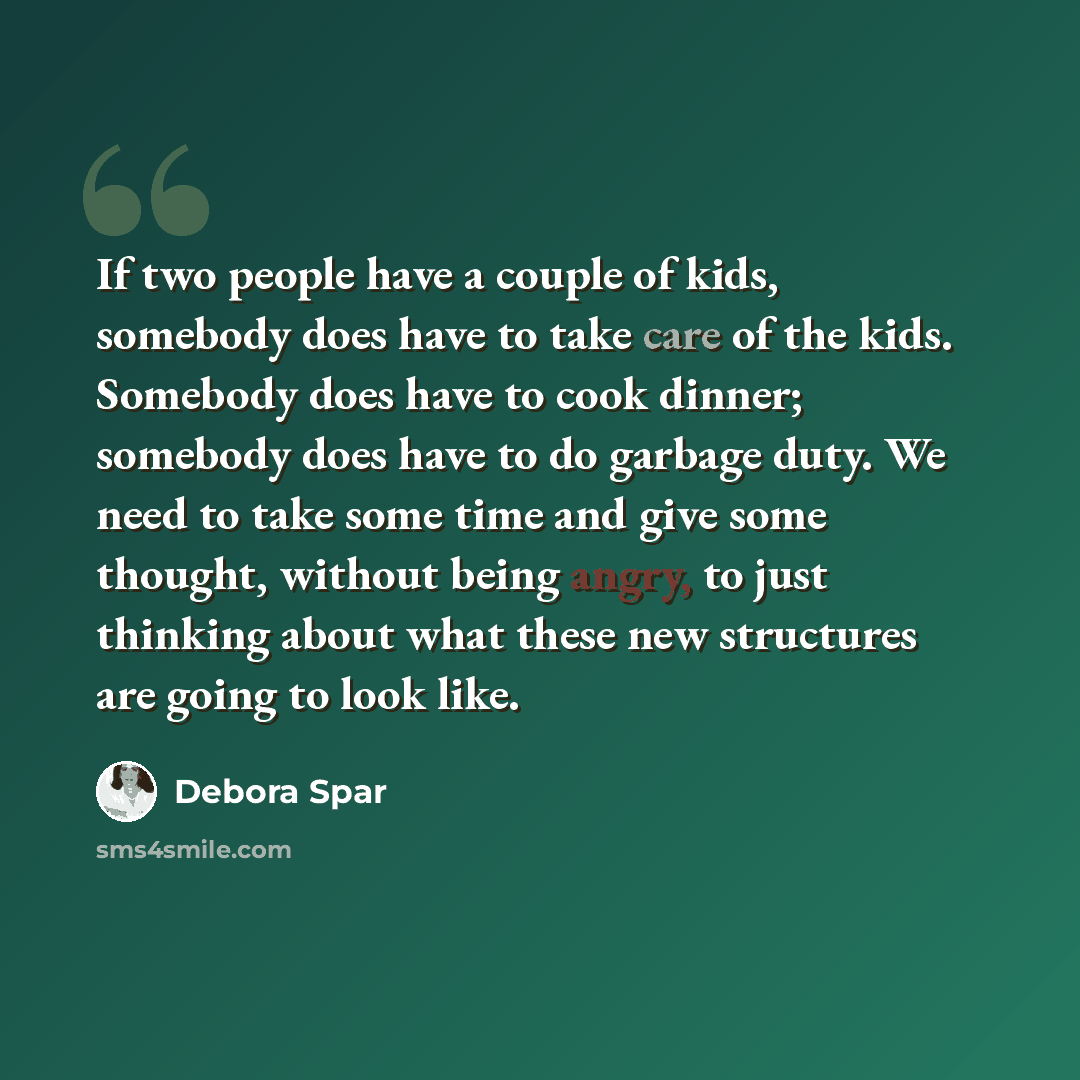 “If two people have a couple of kids, somebody does have to take care of the kids. Somebody does have to cook dinner; somebody does have to do garbage duty. We need to take some time and give some thought, without being angry, to just thinking about what these new structures are going to look like.” quote by Debora Spar