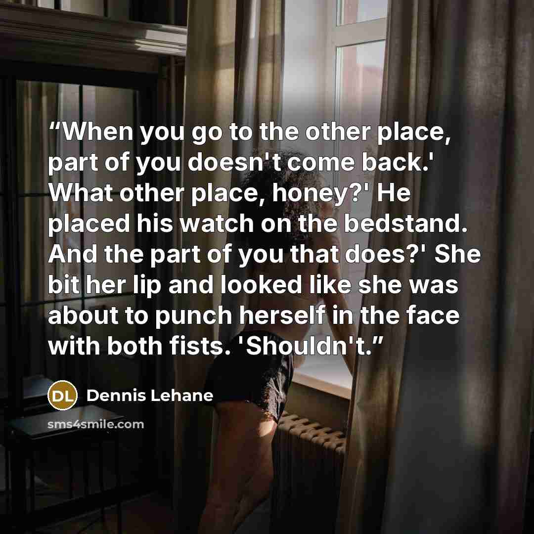 “When you go to the other place, part of you doesn't come back.' What other place, honey?' He placed his watch on the bedstand. And the part of you that does?' She bit her lip and looked like she was about to punch herself in the face with both fists. 'Shouldn't.” quote by Dennis Lehane