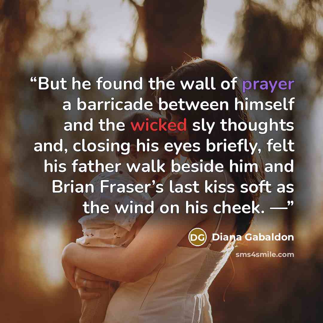 “But he found the wall of prayer a barricade between himself and the wicked sly thoughts and, closing his eyes briefly, felt his father walk beside him and Brian Fraser’s last kiss soft as the wind on his cheek. —” quote by Diana Gabaldon