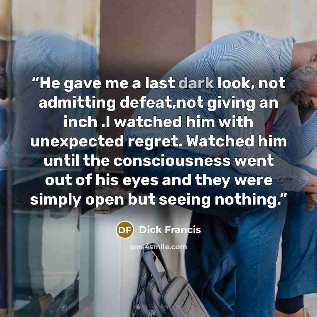 “He gave me a last dark look, not admitting defeat,not giving an inch .I watched him with unexpected regret. Watched him until the consciousness went out of his eyes and they were simply open but seeing nothing.” quote by Dick Francis
