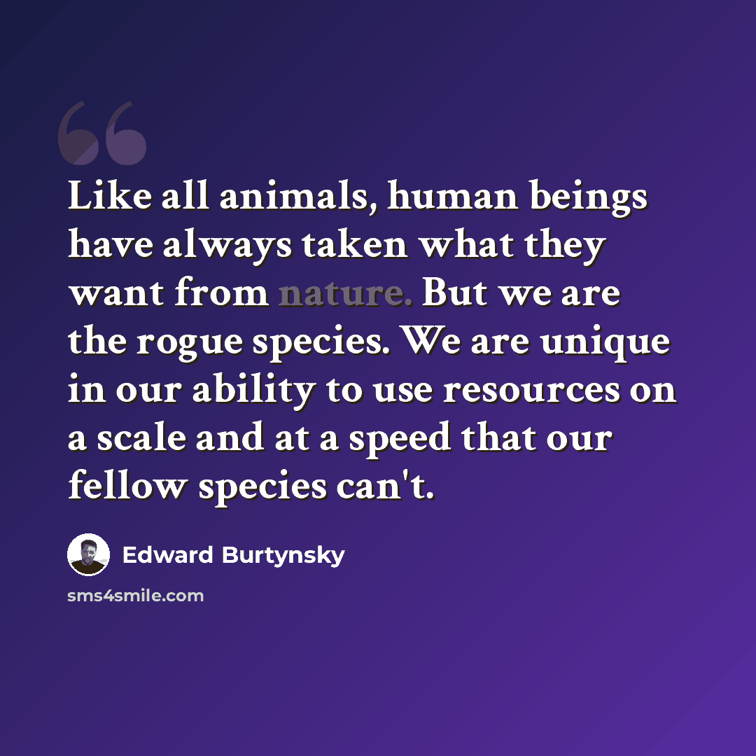 “Like all animals, human beings have always taken what they want from nature. But we are the rogue species. We are unique in our ability to use resources on a scale and at a speed that our fellow species can't.” quote by Edward Burtynsky